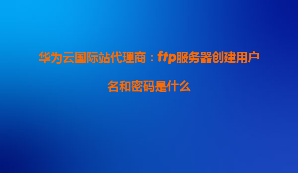 华为云国际站代理商：ftp服务器创建用户名和密码是什么