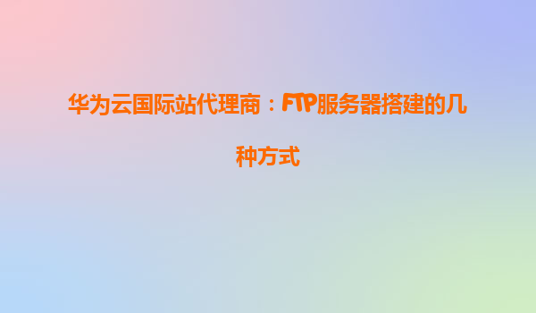 华为云国际站代理商：FTP服务器搭建的几种方式