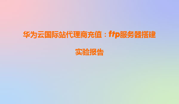 华为云国际站代理商充值：ftp服务器搭建实验报告