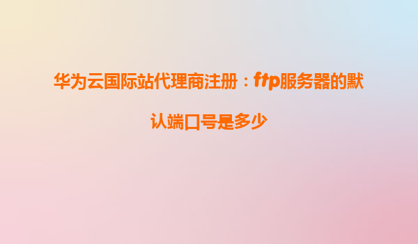华为云国际站代理商注册：ftp服务器的默认端口号是多少