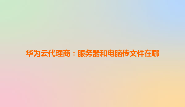 华为云代理商：服务器和电脑传文件在哪