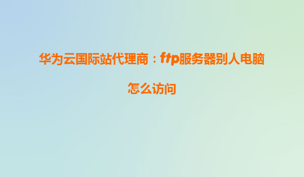 华为云国际站代理商：ftp服务器别人电脑怎么访问