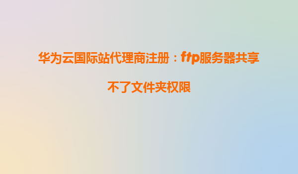 华为云国际站代理商注册：ftp服务器共享不了文件夹权限