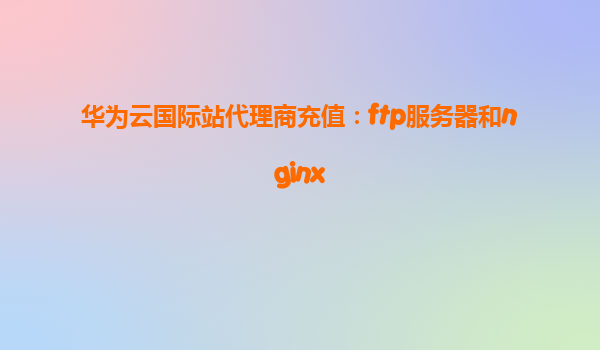 华为云国际站代理商充值：ftp服务器和nginx