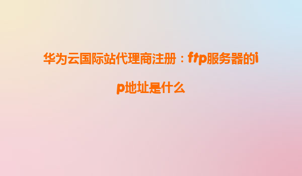 华为云国际站代理商注册：ftp服务器的ip地址是什么