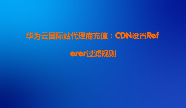 华为云国际站代理商充值：CDN设置Referer过滤规则
