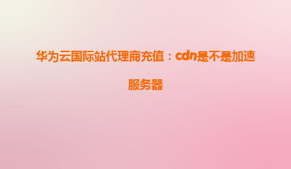 华为云国际站代理商充值：cdn是不是加速服务器