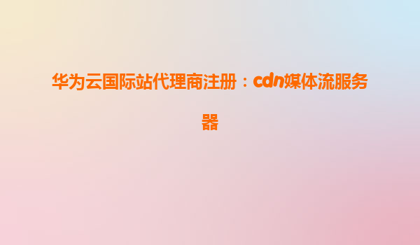 华为云国际站代理商注册：cdn媒体流服务器