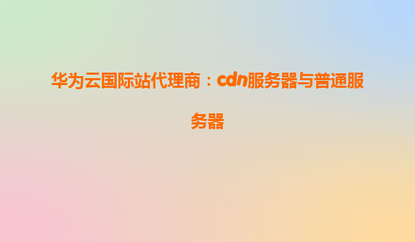 华为云国际站代理商：cdn服务器与普通服务器