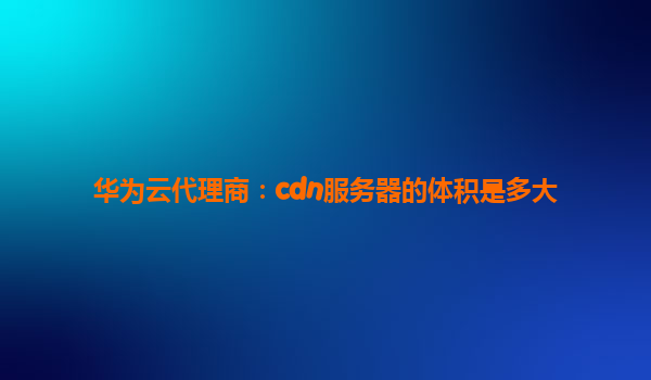 华为云代理商：cdn服务器的体积是多大