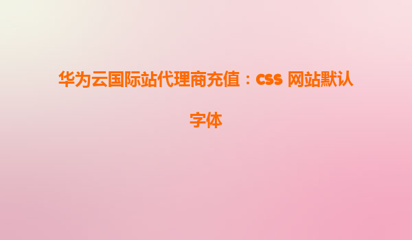 华为云国际站代理商充值：css 网站默认字体