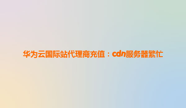华为云国际站代理商充值：cdn服务器繁忙