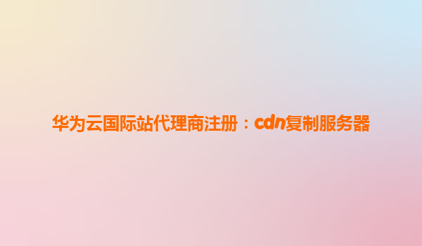 华为云国际站代理商注册：cdn复制服务器