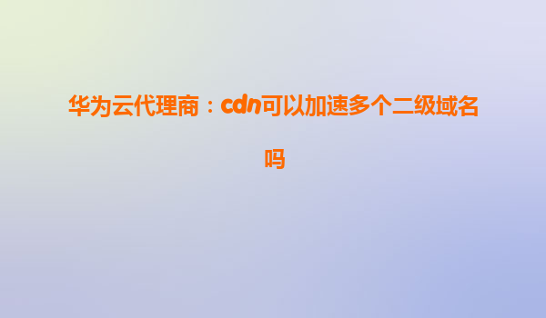 华为云代理商：cdn可以加速多个二级域名吗