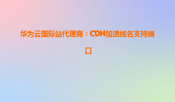 华为云国际站代理商：CDN加速域名支持端口