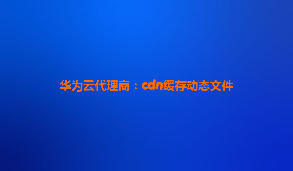 华为云代理商：cdn缓存动态文件