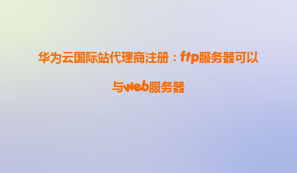 华为云国际站代理商注册：ftp服务器可以与web服务器