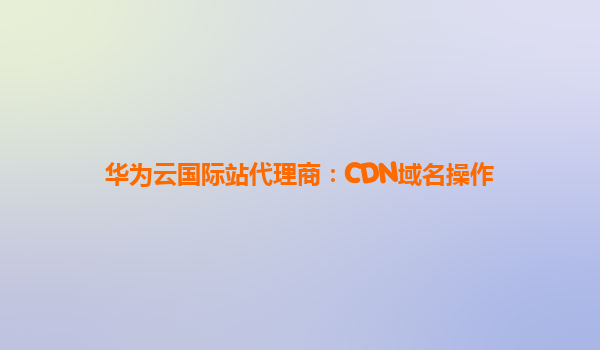 华为云国际站代理商：CDN域名操作