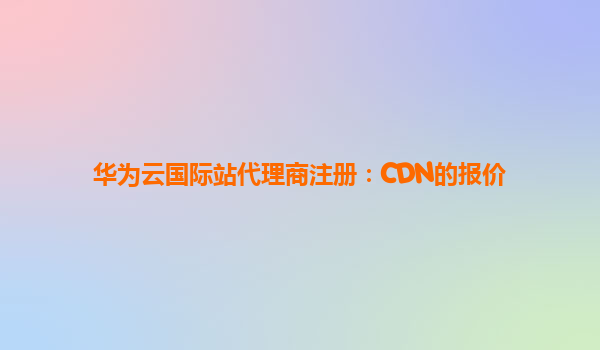 华为云国际站代理商注册：CDN的报价