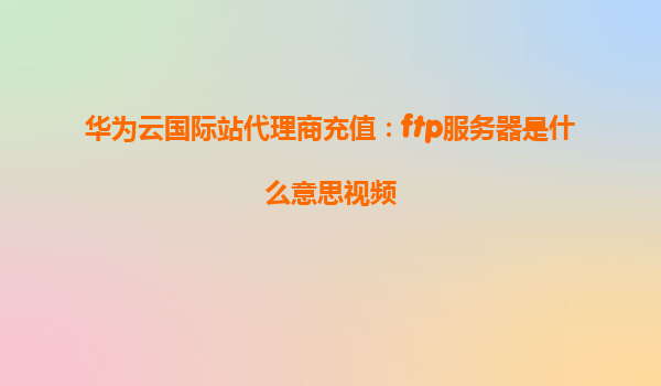 华为云国际站代理商充值：ftp服务器是什么意思视频