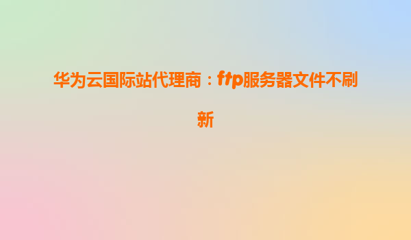 华为云国际站代理商：ftp服务器文件不刷新