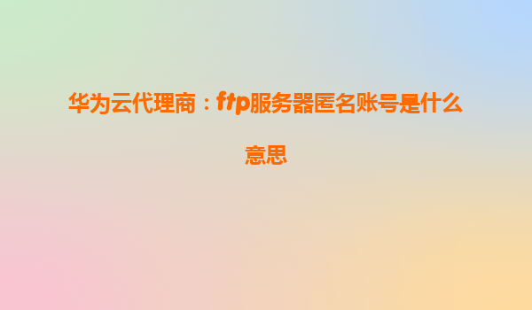 华为云代理商：ftp服务器匿名账号是什么意思