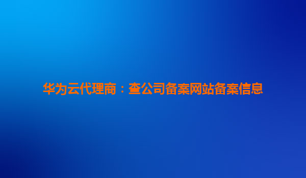 华为云代理商：查公司备案网站备案信息