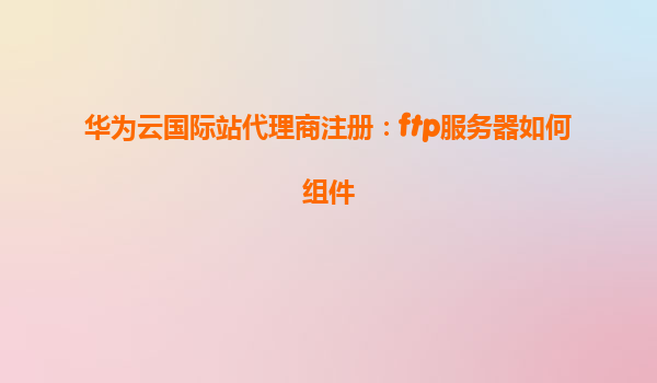 华为云国际站代理商注册：ftp服务器如何组件