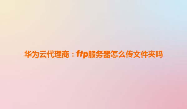 华为云代理商：ftp服务器怎么传文件夹吗