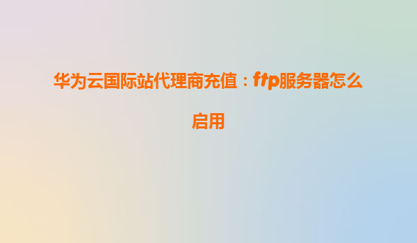 华为云国际站代理商充值：ftp服务器怎么启用