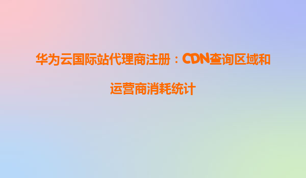 华为云国际站代理商注册：CDN查询区域和运营商消耗统计