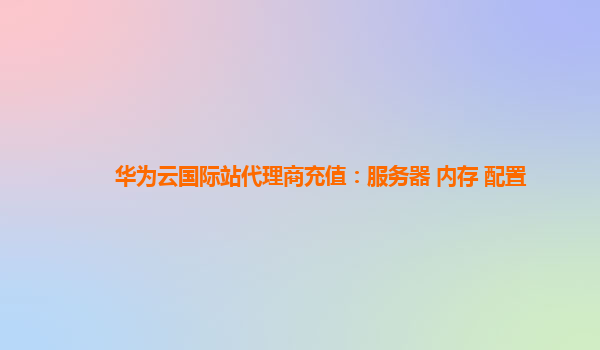 华为云国际站代理商充值：服务器 内存 配置