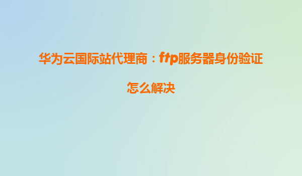 华为云国际站代理商：ftp服务器身份验证怎么解决