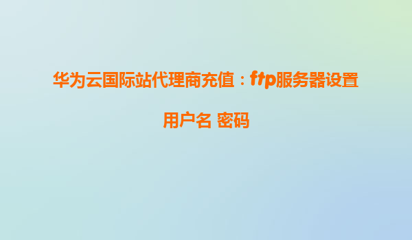华为云国际站代理商充值：ftp服务器设置用户名 密码