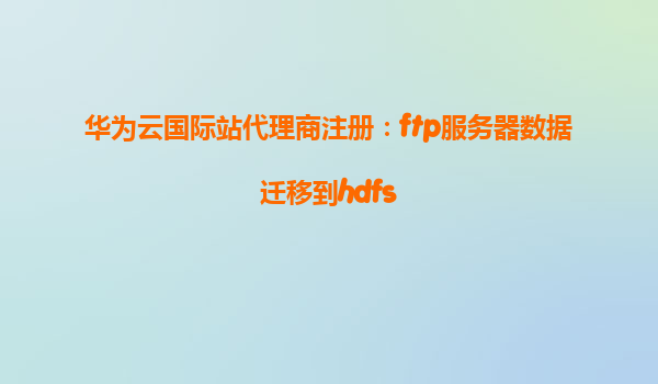 华为云国际站代理商注册：ftp服务器数据迁移到hdfs