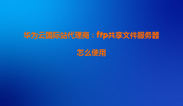 华为云国际站代理商：ftp共享文件服务器怎么使用