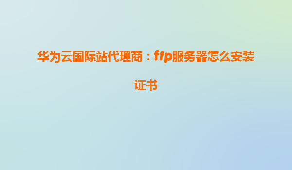 华为云国际站代理商：ftp服务器怎么安装证书