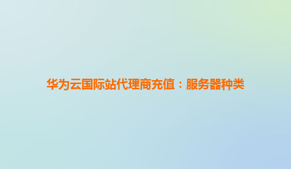 华为云国际站代理商充值：服务器种类