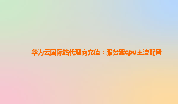 华为云国际站代理商充值：服务器cpu主流配置