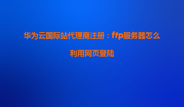 华为云国际站代理商注册：ftp服务器怎么利用网页登陆