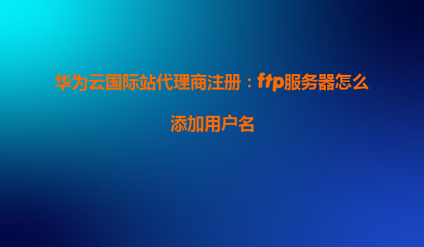 华为云国际站代理商注册：ftp服务器怎么添加用户名