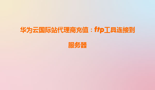 华为云国际站代理商充值：ftp工具连接到服务器