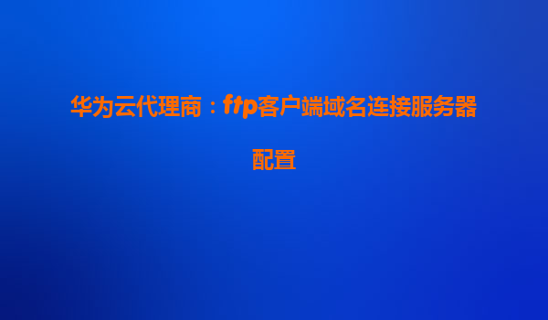 华为云代理商：ftp客户端域名连接服务器配置