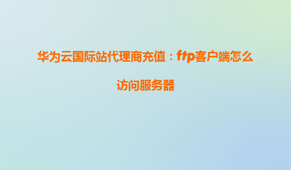 华为云国际站代理商充值：ftp客户端怎么访问服务器