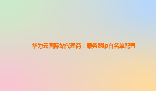 华为云国际站代理商：服务器ip白名单配置