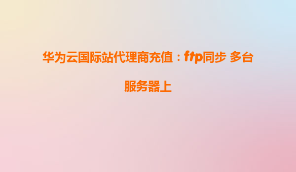 华为云国际站代理商充值：ftp同步 多台服务器上
