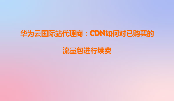 华为云国际站代理商：CDN如何对已购买的流量包进行续费