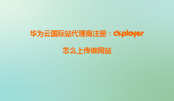 华为云国际站代理商注册：ckplayer怎么上传做网站