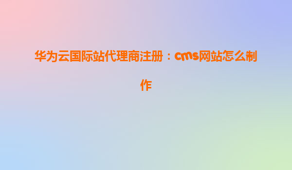 华为云国际站代理商注册：cms网站怎么制作