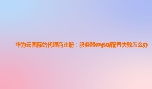 华为云国际站代理商注册：服务器mysql配置失败怎么办